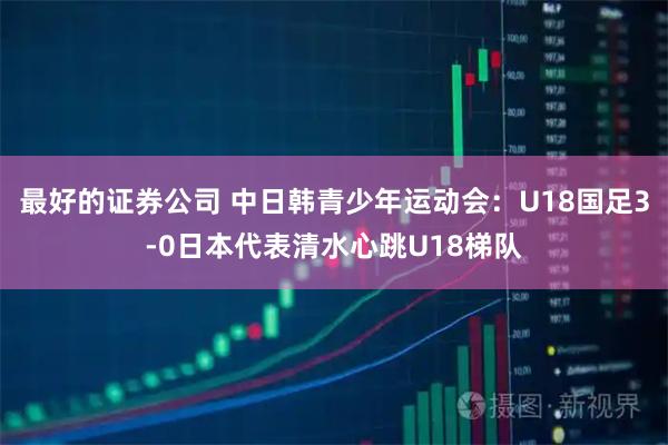 最好的证券公司 中日韩青少年运动会:U18国足3-0日本代表清水心跳U18梯队