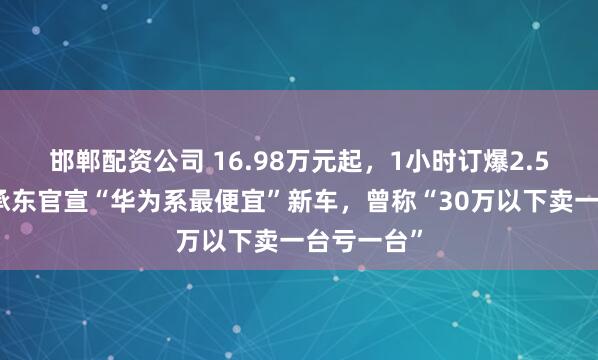 邯郸配资公司 16.98万元起,1小时订爆2.5万台!余承东官宣“华为系最便宜”新车,曾称“30万以下卖一台亏一台”