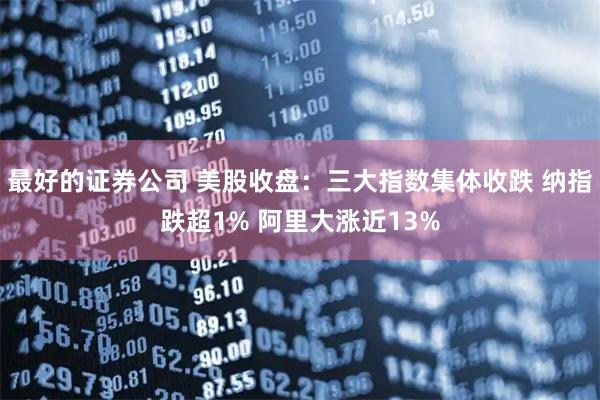 最好的证券公司 美股收盘:三大指数集体收跌 纳指跌超1% 阿里大涨近13%