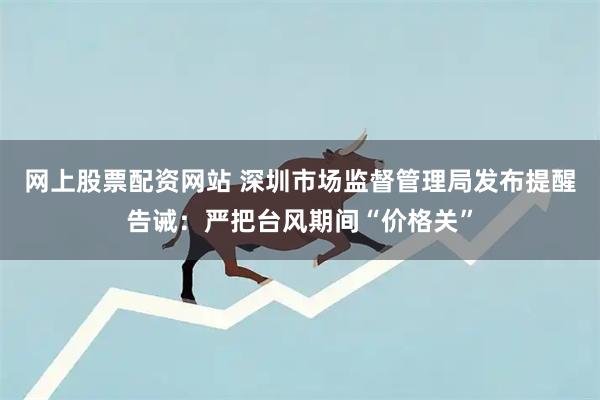网上股票配资网站 深圳市场监督管理局发布提醒告诫:严把台风期间“价格关”