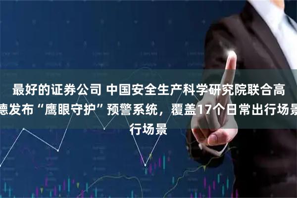 最好的证券公司 中国安全生产科学研究院联合高德发布“鹰眼守护”预警系统,覆盖17个日常出行场景