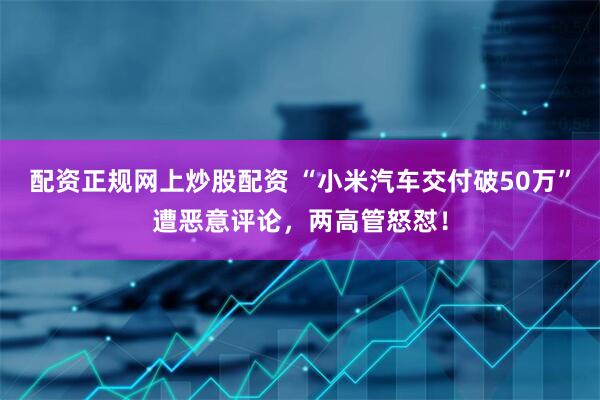 配资正规网上炒股配资 “小米汽车交付破50万”遭恶意评论,两高管怒怼!