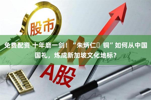 免费配资 十年磨一剑!“朱炳仁・铜”如何从中国国礼,炼成新加坡文化地标?