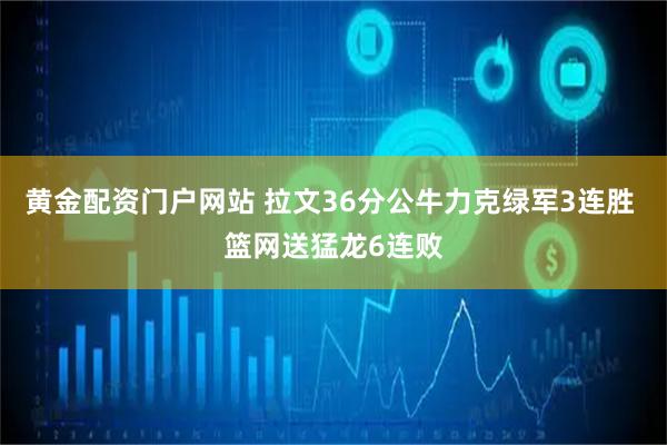 黄金配资门户网站 拉文36分公牛力克绿军3连胜 篮网送猛龙6连败
