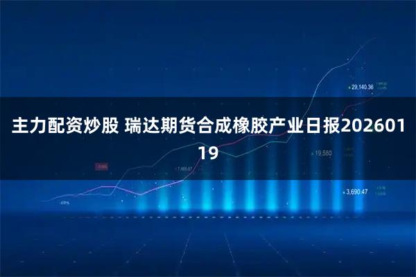 主力配资炒股 瑞达期货合成橡胶产业日报20260119