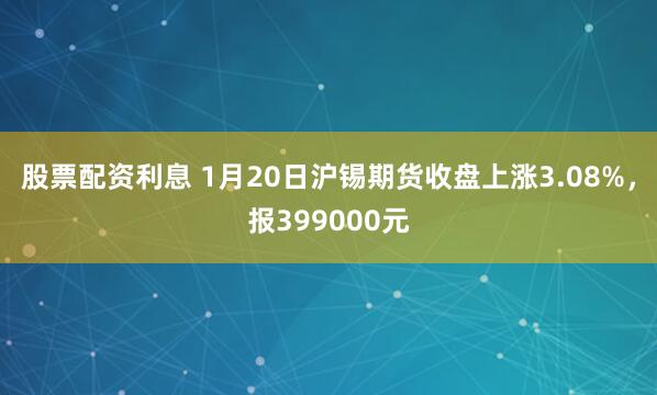 股票配资利息 1月20日沪锡期货收盘上涨3.08%，报399000元