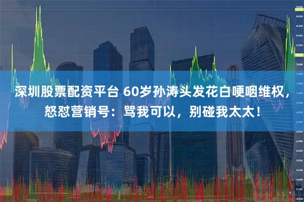 深圳股票配资平台 60岁孙涛头发花白哽咽维权，怒怼营销号：骂我可以，别碰我太太！