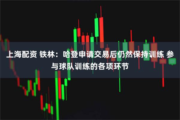 上海配资 铁林：哈登申请交易后仍然保持训练 参与球队训练的各项环节