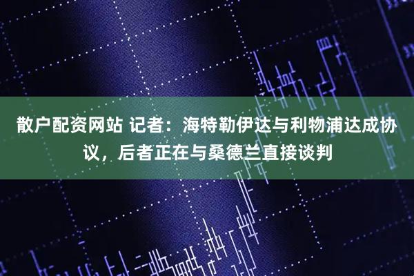 散户配资网站 记者：海特勒伊达与利物浦达成协议，后者正在与桑德兰直接谈判