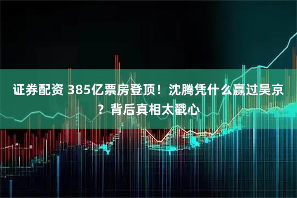 证券配资 385亿票房登顶！沈腾凭什么赢过吴京？背后真相太戳心
