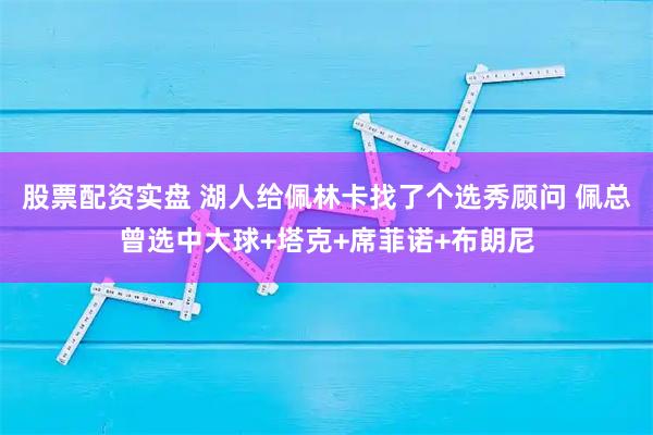 股票配资实盘 湖人给佩林卡找了个选秀顾问 佩总曾选中大球+塔克+席菲诺+布朗尼