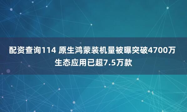 配资查询114 原生鸿蒙装机量被曝突破4700万 生态应用已超7.5万款
