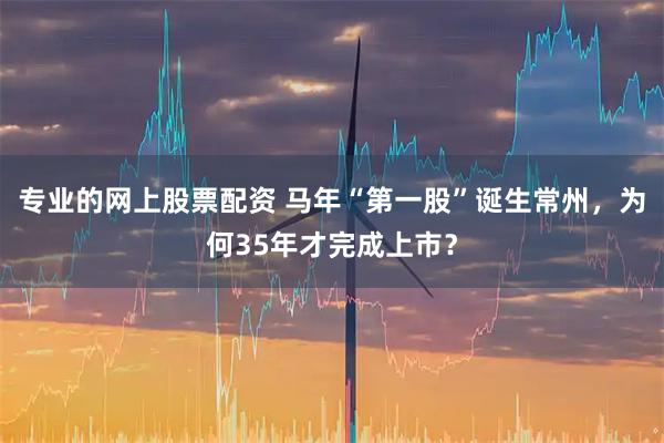 专业的网上股票配资 马年“第一股”诞生常州，为何35年才完成上市？