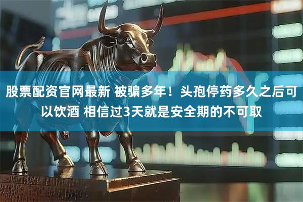 股票配资官网最新 被骗多年！头孢停药多久之后可以饮酒 相信过3天就是安全期的不可取