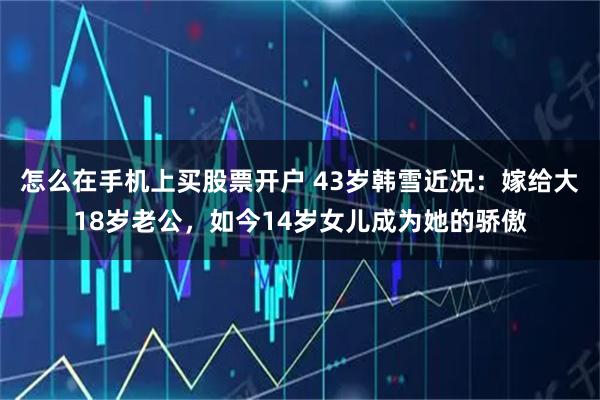 怎么在手机上买股票开户 43岁韩雪近况：嫁给大18岁老公，如今14岁女儿成为她的骄傲