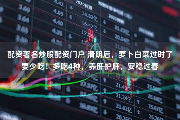 配资著名炒股配资门户 清明后，萝卜白菜过时了要少吃！多吃4种，养肝护肝，安稳过春