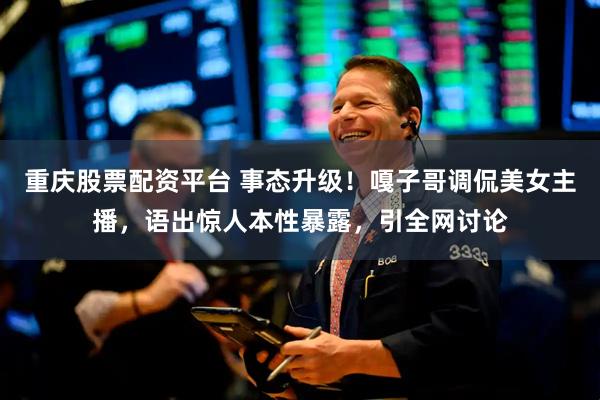 重庆股票配资平台 事态升级！嘎子哥调侃美女主播，语出惊人本性暴露，引全网讨论
