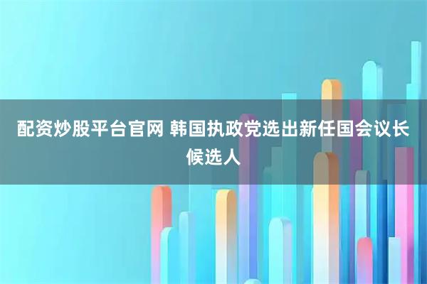 配资炒股平台官网 韩国执政党选出新任国会议长候选人