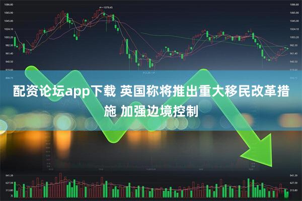 配资论坛app下载 英国称将推出重大移民改革措施 加强边境控制