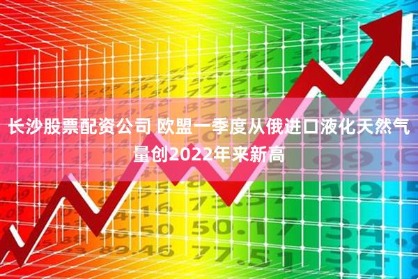 长沙股票配资公司 欧盟一季度从俄进口液化天然气量创2022年来新高